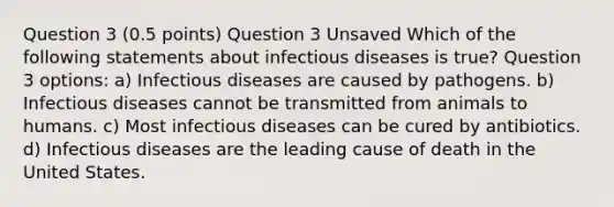 Question 3 (0.5 points) Question 3 Unsaved Which of the following statements about infectious diseases is true? Question 3 options: a) Infectious diseases are caused by pathogens. b) Infectious diseases cannot be transmitted from animals to humans. c) Most infectious diseases can be cured by antibiotics. d) Infectious diseases are the leading cause of death in the United States.