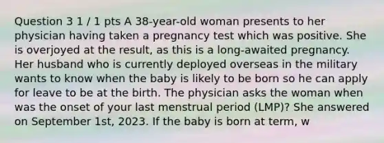 Question 3 1 / 1 pts A 38-year-old woman presents to her physician having taken a pregnancy test which was positive. She is overjoyed at the result, as this is a long-awaited pregnancy. Her husband who is currently deployed overseas in the military wants to know when the baby is likely to be born so he can apply for leave to be at the birth. The physician asks the woman when was the onset of your last menstrual period (LMP)? She answered on September 1st, 2023. If the baby is born at term, w