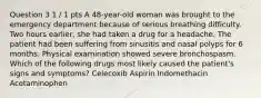 Question 3 1 / 1 pts A 48-year-old woman was brought to the emergency department because of serious breathing difficulty. Two hours earlier, she had taken a drug for a headache. The patient had been suffering from sinusitis and nasal polyps for 6 months. Physical examination showed severe bronchospasm. Which of the following drugs most likely caused the patient's signs and symptoms? Celecoxib Aspirin Indomethacin Acetaminophen