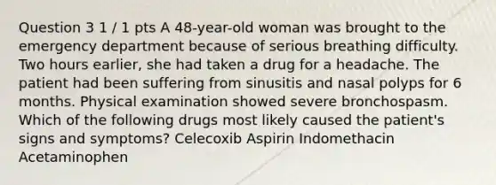 Question 3 1 / 1 pts A 48-year-old woman was brought to the emergency department because of serious breathing difficulty. Two hours earlier, she had taken a drug for a headache. The patient had been suffering from sinusitis and nasal polyps for 6 months. Physical examination showed severe bronchospasm. Which of the following drugs most likely caused the patient's signs and symptoms? Celecoxib Aspirin Indomethacin Acetaminophen