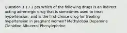 Question 3 1 / 1 pts Which of the following drugs is an indirect acting adrenergic drug that is sometimes used to treat hypertension, and is the first-choice drug for treating hypertension in pregnant women? Methyldopa Dopamine Clonidine Albuterol Phenylephrine