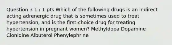 Question 3 1 / 1 pts Which of the following drugs is an indirect acting adrenergic drug that is sometimes used to treat hypertension, and is the first-choice drug for treating hypertension in pregnant women? Methyldopa Dopamine Clonidine Albuterol Phenylephrine