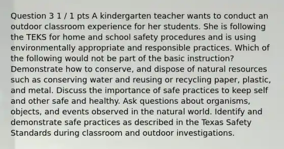 Question 3 1 / 1 pts A kindergarten teacher wants to conduct an outdoor classroom experience for her students. She is following the TEKS for home and school safety procedures and is using environmentally appropriate and responsible practices. Which of the following would not be part of the basic instruction? Demonstrate how to conserve, and dispose of natural resources such as conserving water and reusing or recycling paper, plastic, and metal. Discuss the importance of safe practices to keep self and other safe and healthy. Ask questions about organisms, objects, and events observed in the natural world. Identify and demonstrate safe practices as described in the Texas Safety Standards during classroom and outdoor investigations.