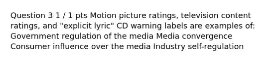 Question 3 1 / 1 pts Motion picture ratings, television content ratings, and "explicit lyric" CD warning labels are examples of: Government regulation of the media Media convergence Consumer influence over the media Industry self-regulation