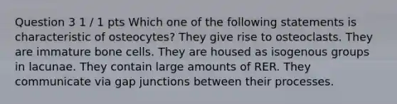 Question 3 1 / 1 pts Which one of the following statements is characteristic of osteocytes? They give rise to osteoclasts. They are immature bone cells. They are housed as isogenous groups in lacunae. They contain large amounts of RER. They communicate via gap junctions between their processes.