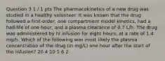 Question 3 1 / 1 pts The pharmacokinetics of a new drug was studied in a healthy volunteer. It was known that the drug followed a first-order, one compartment model kinetics, had a half-life of one hour, and a plasma clearance of 0.7 L/h. The drug was administered by IV infusion for eight hours, at a rate of 1.4 mg/h. Which of the following was most likely the plasma concentration of the drug (in mg/L) one hour after the start of the infusion? 20 4 10 1 6 2