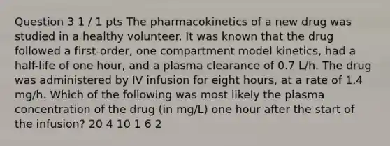 Question 3 1 / 1 pts The pharmacokinetics of a new drug was studied in a healthy volunteer. It was known that the drug followed a first-order, one compartment model kinetics, had a half-life of one hour, and a plasma clearance of 0.7 L/h. The drug was administered by IV infusion for eight hours, at a rate of 1.4 mg/h. Which of the following was most likely the plasma concentration of the drug (in mg/L) one hour after the start of the infusion? 20 4 10 1 6 2