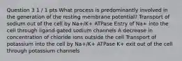 Question 3 1 / 1 pts What process is predominantly involved in the generation of the resting membrane potential? Transport of sodium out of the cell by Na+/K+ ATPase Entry of Na+ into the cell through ligand-gated sodium channels A decrease in concentration of chloride ions outside the cell Transport of potassium into the cell by Na+/K+ ATPase K+ exit out of the cell through potassium channels