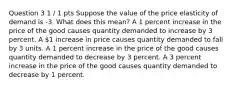 Question 3 1 / 1 pts Suppose the value of the price elasticity of demand is -3. What does this mean? A 1 percent increase in the price of the good causes quantity demanded to increase by 3 percent. A 1 increase in price causes quantity demanded to fall by 3 units. A 1 percent increase in the price of the good causes quantity demanded to decrease by 3 percent. A 3 percent increase in the price of the good causes quantity demanded to decrease by 1 percent.