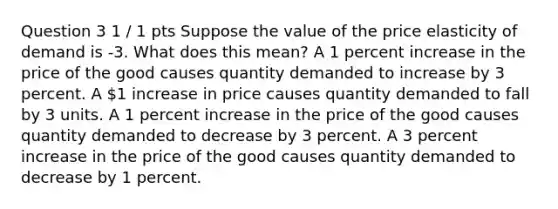 Question 3 1 / 1 pts Suppose the value of the price elasticity of demand is -3. What does this mean? A 1 percent increase in the price of the good causes quantity demanded to increase by 3 percent. A 1 increase in price causes quantity demanded to fall by 3 units. A 1 percent increase in the price of the good causes quantity demanded to decrease by 3 percent. A 3 percent increase in the price of the good causes quantity demanded to decrease by 1 percent.