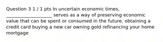 Question 3 1 / 1 pts In uncertain economic times, ____________________ serves as a way of preserving economic value that can be spent or consumed in the future. obtaining a credit card buying a new car owning gold refinancing your home mortgage