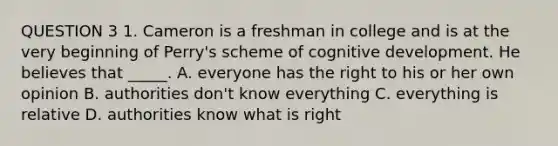 QUESTION 3 1. Cameron is a freshman in college and is at the very beginning of Perry's scheme of cognitive development. He believes that _____. A. everyone has the right to his or her own opinion B. authorities don't know everything C. everything is relative D. authorities know what is right