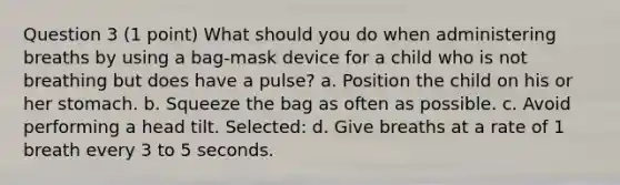 Question 3 (1 point) What should you do when administering breaths by using a bag-mask device for a child who is not breathing but does have a pulse? a. Position the child on his or her stomach. b. Squeeze the bag as often as possible. c. Avoid performing a head tilt. Selected: d. Give breaths at a rate of 1 breath every 3 to 5 seconds.