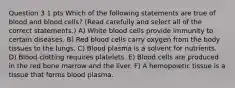 Question 3 1 pts Which of the following statements are true of blood and blood cells? (Read carefully and select all of the correct statements.) A) White blood cells provide immunity to certain diseases. B) Red blood cells carry oxygen from the body tissues to the lungs. C) Blood plasma is a solvent for nutrients. D) Blood clotting requires platelets. E) Blood cells are produced in the red bone marrow and the liver. F) A hemopoietic tissue is a tissue that forms blood plasma.