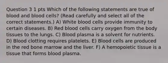 Question 3 1 pts Which of the following statements are true of blood and blood cells? (Read carefully and select all of the correct statements.) A) White blood cells provide immunity to certain diseases. B) Red blood cells carry oxygen from the body tissues to the lungs. C) Blood plasma is a solvent for nutrients. D) Blood clotting requires platelets. E) Blood cells are produced in the red bone marrow and the liver. F) A hemopoietic tissue is a tissue that forms blood plasma.