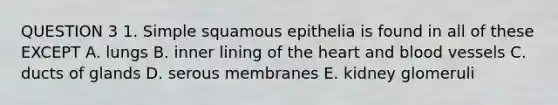 QUESTION 3 1. Simple squamous epithelia is found in all of these EXCEPT A. lungs B. inner lining of <a href='https://www.questionai.com/knowledge/kya8ocqc6o-the-heart' class='anchor-knowledge'>the heart</a> and <a href='https://www.questionai.com/knowledge/kZJ3mNKN7P-blood-vessels' class='anchor-knowledge'>blood vessels</a> C. ducts of glands D. serous membranes E. kidney glomeruli