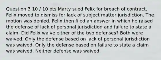 Question 3 10 / 10 pts Marty sued Felix for breach of contract. Felix moved to dismiss for lack of subject matter jurisdiction. The motion was denied. Felix then filed an answer in which he raised the defense of lack of personal jurisdiction and failure to state a claim. Did Felix waive either of the two defenses? Both were waived. Only the defense based on lack of personal jurisdiction was waived. Only the defense based on failure to state a claim was waived. Neither defense was waived.