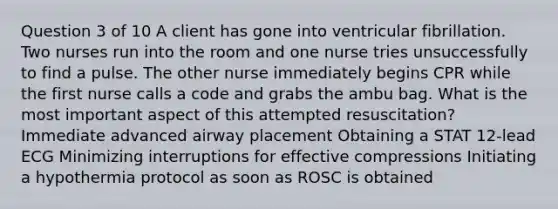 Question 3 of 10 A client has gone into ventricular fibrillation. Two nurses run into the room and one nurse tries unsuccessfully to find a pulse. The other nurse immediately begins CPR while the first nurse calls a code and grabs the ambu bag. What is the most important aspect of this attempted resuscitation? Immediate advanced airway placement Obtaining a STAT 12-lead ECG Minimizing interruptions for effective compressions Initiating a hypothermia protocol as soon as ROSC is obtained