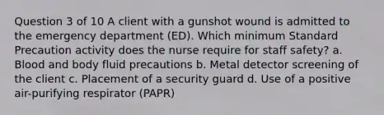 Question 3 of 10 A client with a gunshot wound is admitted to the emergency department (ED). Which minimum Standard Precaution activity does the nurse require for staff safety? a. Blood and body fluid precautions b. Metal detector screening of the client c. Placement of a security guard d. Use of a positive air-purifying respirator (PAPR)