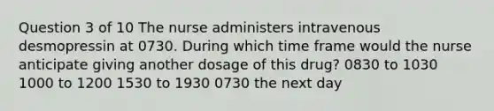 Question 3 of 10 The nurse administers intravenous desmopressin at 0730. During which time frame would the nurse anticipate giving another dosage of this drug? 0830 to 1030 1000 to 1200 1530 to 1930 0730 the next day