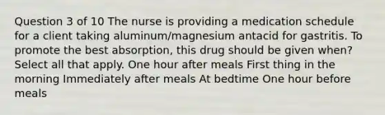 Question 3 of 10 The nurse is providing a medication schedule for a client taking aluminum/magnesium antacid for gastritis. To promote the best absorption, this drug should be given when? Select all that apply. One hour after meals First thing in the morning Immediately after meals At bedtime One hour before meals