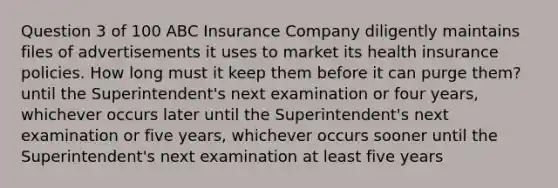 Question 3 of 100 ABC Insurance Company diligently maintains files of advertisements it uses to market its health insurance policies. How long must it keep them before it can purge them? until the Superintendent's next examination or four years, whichever occurs later until the Superintendent's next examination or five years, whichever occurs sooner until the Superintendent's next examination at least five years