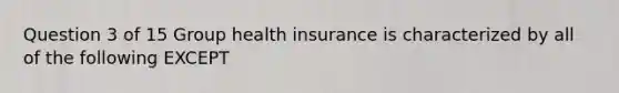 Question 3 of 15 Group health insurance is characterized by all of the following EXCEPT