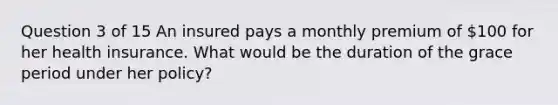 Question 3 of 15 An insured pays a monthly premium of 100 for her health insurance. What would be the duration of the grace period under her policy?