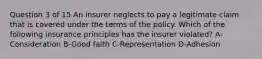 Question 3 of 15 An insurer neglects to pay a legitimate claim that is covered under the terms of the policy. Which of the following insurance principles has the insurer violated? A-Consideration B-Good faith C-Representation D-Adhesion