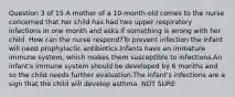 Question 3 of 15 A mother of a 10-month-old comes to the nurse concerned that her child has had two upper respiratory infections in one month and asks if something is wrong with her child. How can the nurse respond?To prevent infection the infant will need prophylactic antibiotics.Infants have an immature immune system, which makes them susceptible to infections.An infant's immune system should be developed by 6 months and so the child needs further evaluation.The infant's infections are a sign that the child will develop asthma. NOT SURE