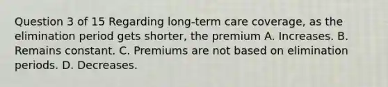 Question 3 of 15 Regarding long-term care coverage, as the elimination period gets shorter, the premium A. Increases. B. Remains constant. C. Premiums are not based on elimination periods. D. Decreases.