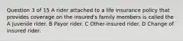 Question 3 of 15 A rider attached to a life insurance policy that provides coverage on the insured's family members is called the A Juvenile rider. B Payor rider. C Other-insured rider. D Change of insured rider. ​