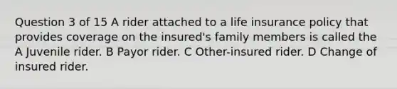 Question 3 of 15 A rider attached to a life insurance policy that provides coverage on the insured's family members is called the A Juvenile rider. B Payor rider. C Other-insured rider. D Change of insured rider. ​