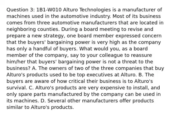 Question 3: 1B1-W010 Alturo Technologies is a manufacturer of machines used in the automotive industry. Most of its business comes from three automotive manufacturers that are located in neighboring counties. During a board meeting to revise and prepare a new strategy, one board member expressed concern that the buyers' bargaining power is very high as the company has only a handful of buyers. What would you, as a board member of the company, say to your colleague to reassure him/her that buyers' bargaining power is not a threat to the business? A. The owners of two of the three companies that buy Alturo's products used to be top executives at Alturo. B. The buyers are aware of how critical their business is to Alturo's survival. C. Alturo's products are very expensive to install, and only spare parts manufactured by the company can be used in its machines. D. Several other manufacturers offer products similar to Alturo's products.