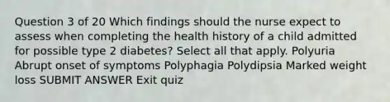 Question 3 of 20 Which findings should the nurse expect to assess when completing the health history of a child admitted for possible type 2 diabetes? Select all that apply. Polyuria Abrupt onset of symptoms Polyphagia Polydipsia Marked weight loss SUBMIT ANSWER Exit quiz