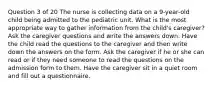 Question 3 of 20 The nurse is collecting data on a 9-year-old child being admitted to the pediatric unit. What is the most appropriate way to gather information from the child's caregiver? Ask the caregiver questions and write the answers down. Have the child read the questions to the caregiver and then write down the answers on the form. Ask the caregiver if he or she can read or if they need someone to read the questions on the admission form to them. Have the caregiver sit in a quiet room and fill out a questionnaire.