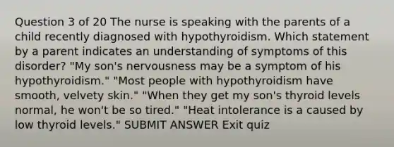 Question 3 of 20 The nurse is speaking with the parents of a child recently diagnosed with hypothyroidism. Which statement by a parent indicates an understanding of symptoms of this disorder? "My son's nervousness may be a symptom of his hypothyroidism." "Most people with hypothyroidism have smooth, velvety skin." "When they get my son's thyroid levels normal, he won't be so tired." "Heat intolerance is a caused by low thyroid levels." SUBMIT ANSWER Exit quiz