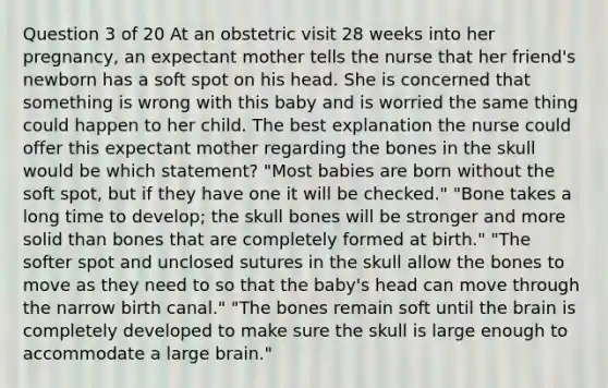 Question 3 of 20 At an obstetric visit 28 weeks into her pregnancy, an expectant mother tells the nurse that her friend's newborn has a soft spot on his head. She is concerned that something is wrong with this baby and is worried the same thing could happen to her child. The best explanation the nurse could offer this expectant mother regarding the bones in the skull would be which statement? "Most babies are born without the soft spot, but if they have one it will be checked." "Bone takes a long time to develop; the skull bones will be stronger and more solid than bones that are completely formed at birth." "The softer spot and unclosed sutures in the skull allow the bones to move as they need to so that the baby's head can move through the narrow birth canal." "The bones remain soft until the brain is completely developed to make sure the skull is large enough to accommodate a large brain."