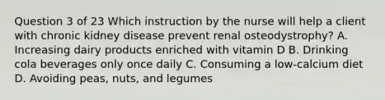 Question 3 of 23 Which instruction by the nurse will help a client with chronic kidney disease prevent renal osteodystrophy? A. Increasing dairy products enriched with vitamin D B. Drinking cola beverages only once daily C. Consuming a low-calcium diet D. Avoiding peas, nuts, and legumes