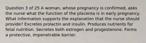 Question 3 of 25 A woman, whose pregnancy is confirmed, asks the nurse what the function of the placenta is in early pregnancy. What information supports the explanation that the nurse should provide? Excretes prolactin and insulin. Produces nutrients for fetal nutrition. Secretes both estrogen and progesterone. Forms a protective, impenetrable barrier.