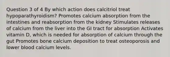 Question 3 of 4 By which action does calcitriol treat hypoparathyroidism? Promotes calcium absorption from the intestines and reabsorption from the kidney Stimulates releases of calcium from the liver into the GI tract for absorption Activates vitamin D, which is needed for absorption of calcium through the gut Promotes bone calcium deposition to treat osteoporosis and lower blood calcium levels.