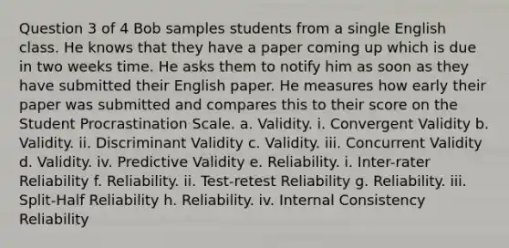 Question 3 of 4 Bob samples students from a single English class. He knows that they have a paper coming up which is due in two weeks time. He asks them to notify him as soon as they have submitted their English paper. He measures how early their paper was submitted and compares this to their score on the Student Procrastination Scale. a. Validity. i. Convergent Validity b. Validity. ii. Discriminant Validity c. Validity. iii. Concurrent Validity d. Validity. iv. Predictive Validity e. Reliability. i. Inter-rater Reliability f. Reliability. ii. Test-retest Reliability g. Reliability. iii. Split-Half Reliability h. Reliability. iv. Internal Consistency Reliability