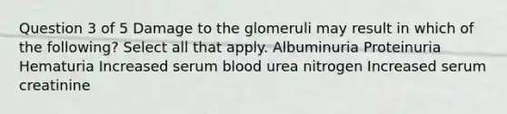 Question 3 of 5 Damage to the glomeruli may result in which of the following? Select all that apply. Albuminuria Proteinuria Hematuria Increased serum blood urea nitrogen Increased serum creatinine