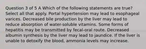 Question 3 of 5 A Which of the following statements are true? Select all that apply. Portal hypertension may lead to esophageal varices. Decreased bile production by the liver may lead to reduce absorption of water-soluble vitamins. Some forms of hepatitis may be transmitted by fecal-oral route. Decreased albumin synthesis by the liver may lead to jaundice. If the liver is unable to detoxify <a href='https://www.questionai.com/knowledge/k7oXMfj7lk-the-blood' class='anchor-knowledge'>the blood</a>, ammonia levels may increase.