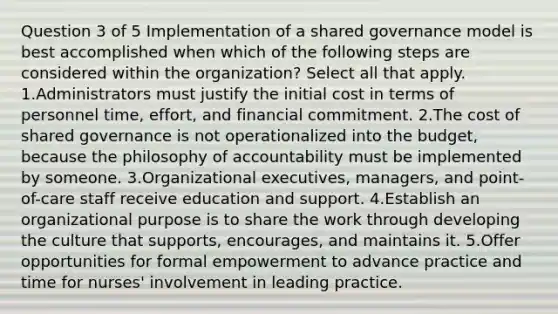 Question 3 of 5 Implementation of a shared governance model is best accomplished when which of the following steps are considered within the organization? Select all that apply. 1.Administrators must justify the initial cost in terms of personnel time, effort, and financial commitment. 2.The cost of shared governance is not operationalized into the budget, because the philosophy of accountability must be implemented by someone. 3.Organizational executives, managers, and point-of-care staff receive education and support. 4.Establish an organizational purpose is to share the work through developing the culture that supports, encourages, and maintains it. 5.Offer opportunities for formal empowerment to advance practice and time for nurses' involvement in leading practice.