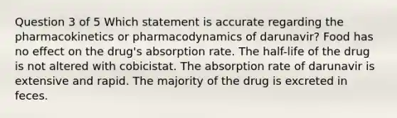 Question 3 of 5 Which statement is accurate regarding the pharmacokinetics or pharmacodynamics of darunavir? Food has no effect on the drug's absorption rate. The half-life of the drug is not altered with cobicistat. The absorption rate of darunavir is extensive and rapid. The majority of the drug is excreted in feces.