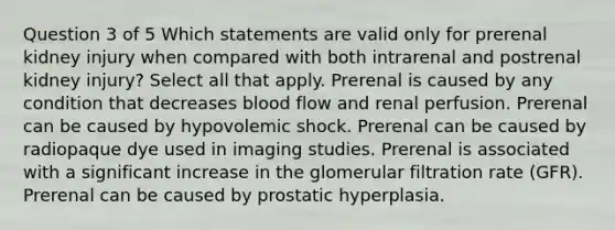 Question 3 of 5 Which statements are valid only for prerenal kidney injury when compared with both intrarenal and postrenal kidney injury? Select all that apply. Prerenal is caused by any condition that decreases blood flow and renal perfusion. Prerenal can be caused by hypovolemic shock. Prerenal can be caused by radiopaque dye used in imaging studies. Prerenal is associated with a significant increase in the glomerular filtration rate (GFR). Prerenal can be caused by prostatic hyperplasia.