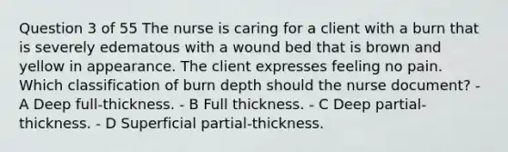 Question 3 of 55 The nurse is caring for a client with a burn that is severely edematous with a wound bed that is brown and yellow in appearance. The client expresses feeling no pain. Which classification of burn depth should the nurse document? - A Deep full-thickness. - B Full thickness. - C Deep partial-thickness. - D Superficial partial-thickness.