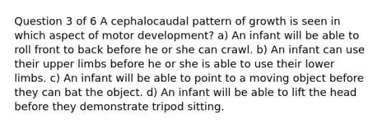 Question 3 of 6 A cephalocaudal pattern of growth is seen in which aspect of motor development? a) An infant will be able to roll front to back before he or she can crawl. b) An infant can use their upper limbs before he or she is able to use their lower limbs. c) An infant will be able to point to a moving object before they can bat the object. d) An infant will be able to lift the head before they demonstrate tripod sitting.