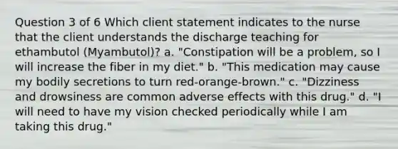 Question 3 of 6 Which client statement indicates to the nurse that the client understands the discharge teaching for ethambutol (Myambutol)? a. "Constipation will be a problem, so I will increase the fiber in my diet." b. "This medication may cause my bodily secretions to turn red-orange-brown." c. "Dizziness and drowsiness are common adverse effects with this drug." d. "I will need to have my vision checked periodically while I am taking this drug."